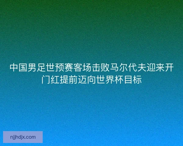 中国男足世预赛客场击败马尔代夫迎来开门红提前迈向世界杯目标