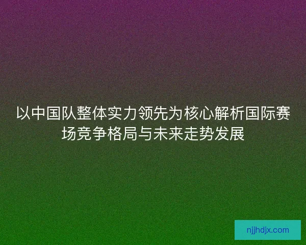 以中国队整体实力领先为核心解析国际赛场竞争格局与未来走势发展