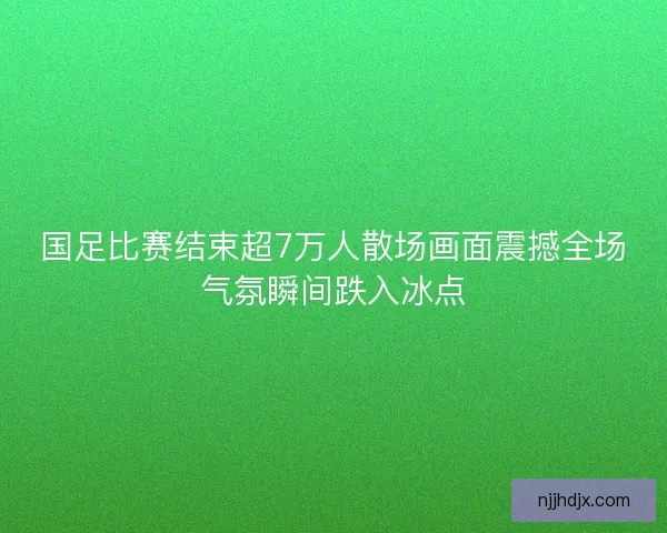 国足比赛结束超7万人散场画面震撼全场气氛瞬间跌入冰点