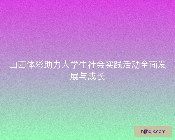 山西体彩助力大学生社会实践活动全面发展与成长