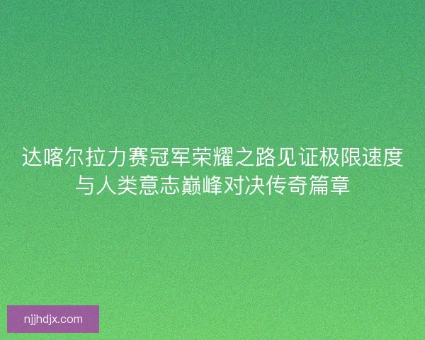 达喀尔拉力赛冠军荣耀之路见证极限速度与人类意志巅峰对决传奇篇章