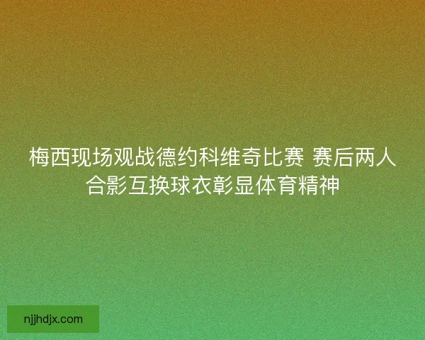 梅西现场观战德约科维奇比赛 赛后两人合影互换球衣彰显体育精神