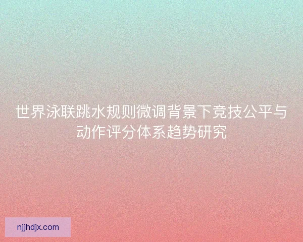 世界泳联跳水规则微调背景下竞技公平与动作评分体系趋势研究