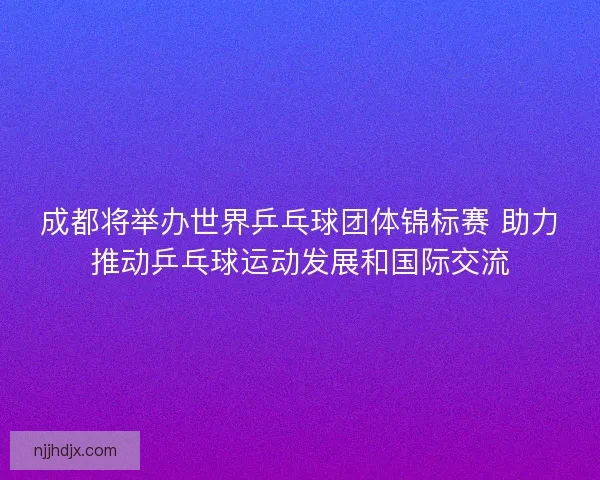 成都将举办世界乒乓球团体锦标赛 助力推动乒乓球运动发展和国际交流