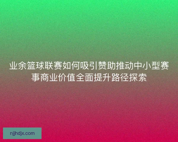 业余篮球联赛如何吸引赞助推动中小型赛事商业价值全面提升路径探索