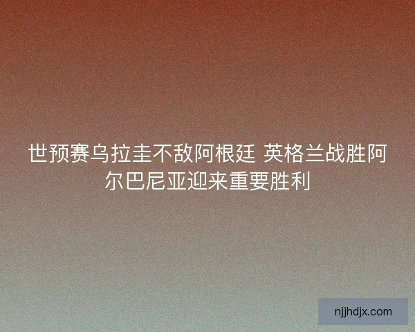 世预赛乌拉圭不敌阿根廷 英格兰战胜阿尔巴尼亚迎来重要胜利