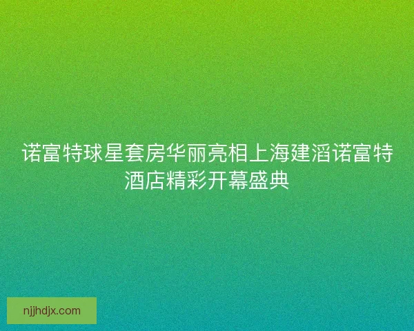 诺富特球星套房华丽亮相上海建滔诺富特酒店精彩开幕盛典