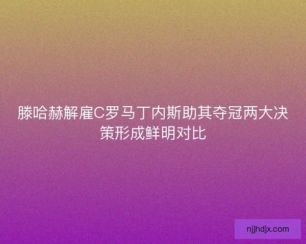 滕哈赫解雇C罗马丁内斯助其夺冠两大决策形成鲜明对比